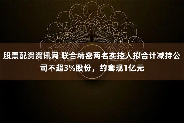 股票配资资讯网 联合精密两名实控人拟合计减持公司不超3%股份，约套现1亿元