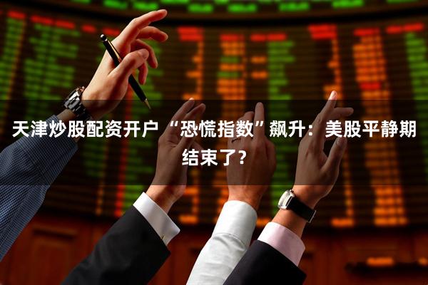 天津炒股配资开户 “恐慌指数”飙升：美股平静期结束了？