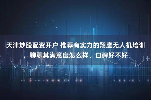 天津炒股配资开户 推荐有实力的翔鹰无人机培训，聊聊其满意度怎么样、口碑好不好