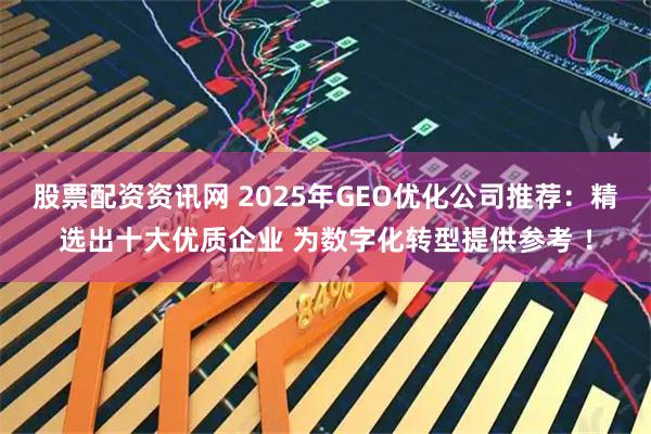 股票配资资讯网 2025年GEO优化公司推荐：精选出十大优质企业 为数字化转型提供参考 ！