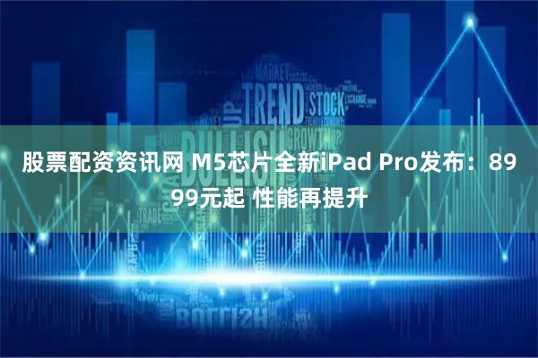 股票配资资讯网 M5芯片全新iPad Pro发布：8999元起 性能再提升