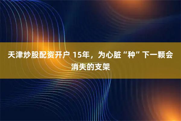 天津炒股配资开户 15年，为心脏“种”下一颗会消失的支架