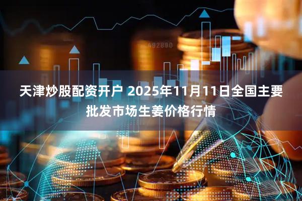 天津炒股配资开户 2025年11月11日全国主要批发市场生姜价格行情
