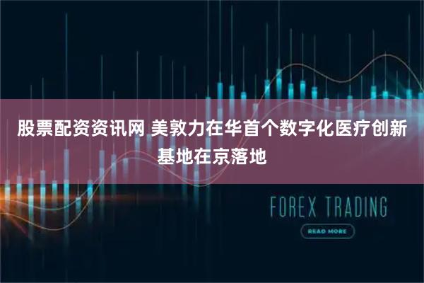 股票配资资讯网 美敦力在华首个数字化医疗创新基地在京落地