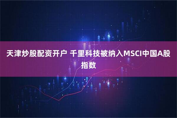 天津炒股配资开户 千里科技被纳入MSCI中国A股指数