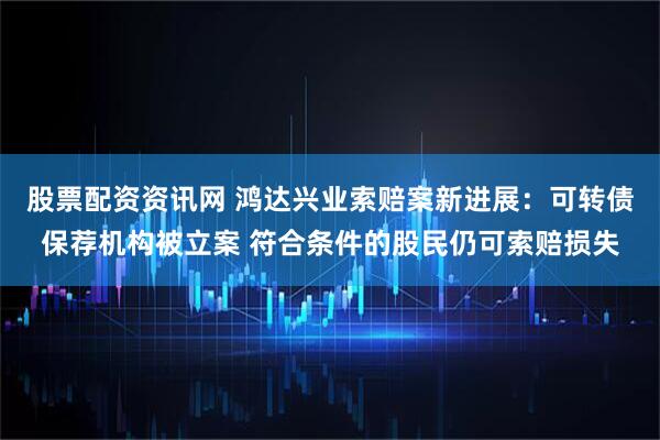 股票配资资讯网 鸿达兴业索赔案新进展：可转债保荐机构被立案 符合条件的股民仍可索赔损失