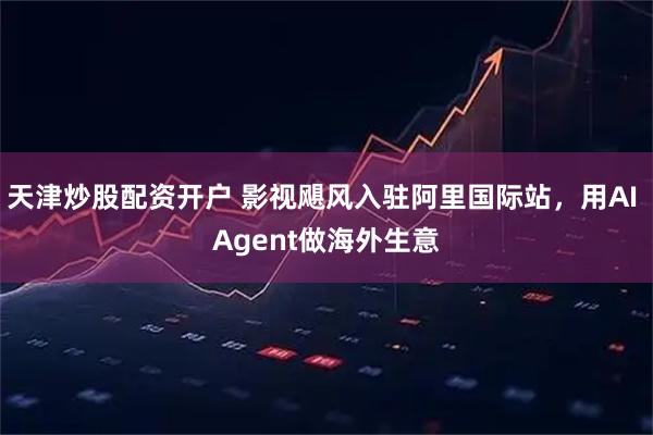 天津炒股配资开户 影视飓风入驻阿里国际站，用AI Agent做海外生意