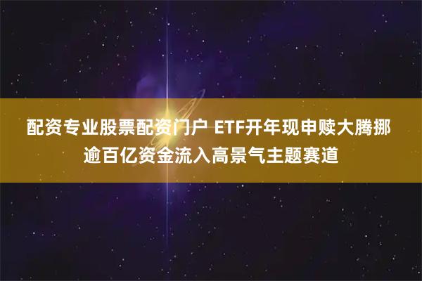 配资专业股票配资门户 ETF开年现申赎大腾挪 逾百亿资金流入高景气主题赛道