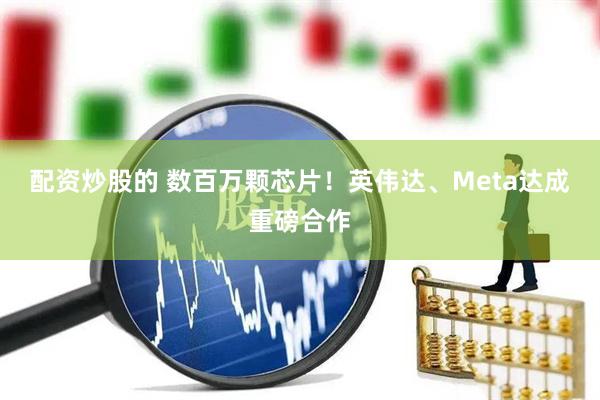 配资炒股的 数百万颗芯片！英伟达、Meta达成重磅合作