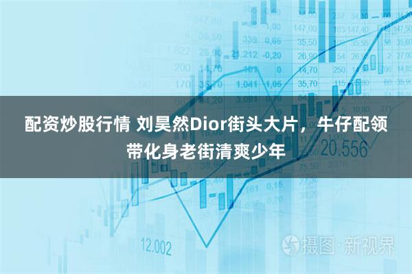 配资炒股行情 刘昊然Dior街头大片，牛仔配领带化身老街清爽少年