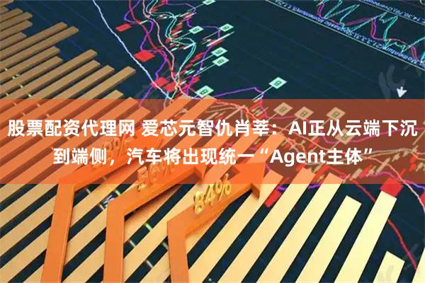 股票配资代理网 爱芯元智仇肖莘：AI正从云端下沉到端侧，汽车将出现统一“Agent主体”