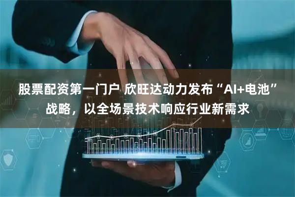 股票配资第一门户 欣旺达动力发布“AI+电池”战略，以全场景技术响应行业新需求