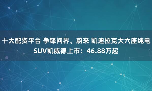 十大配资平台 争锋问界、蔚来 凯迪拉克大六座纯电SUV凯威德上市：46.88万起