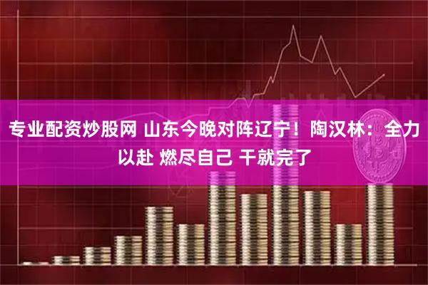 专业配资炒股网 山东今晚对阵辽宁！陶汉林：全力以赴 燃尽自己 干就完了