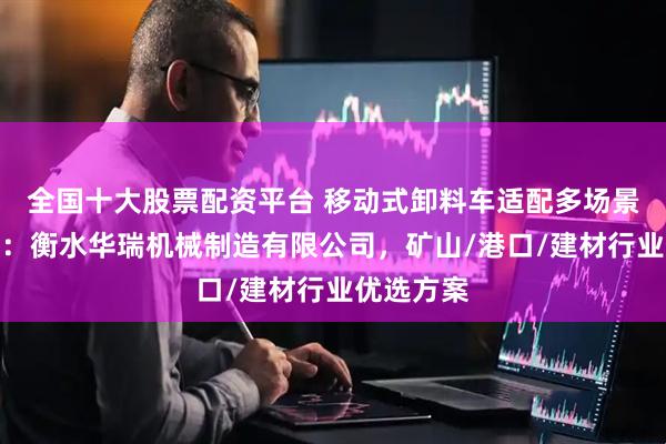 全国十大股票配资平台 移动式卸料车适配多场景选型指南：衡水华瑞机械制造有限公司，矿山/港口/建材行业优选方案