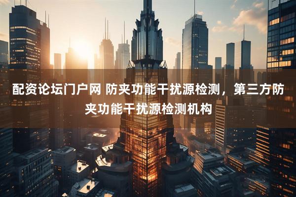 配资论坛门户网 防夹功能干扰源检测，第三方防夹功能干扰源检测机构