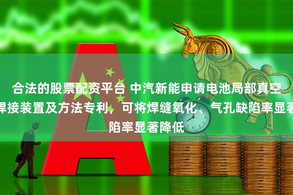 合法的股票配资平台 中汽新能申请电池局部真空激光焊接装置及方法专利，可将焊缝氧化、气孔缺陷率显著降低