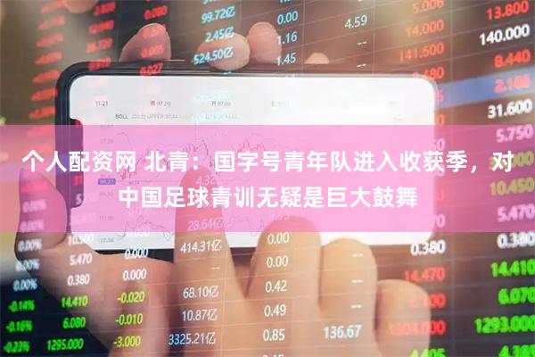 个人配资网 北青：国字号青年队进入收获季，对中国足球青训无疑是巨大鼓舞
